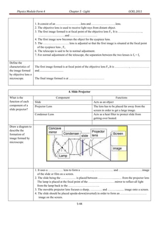 Physics Module Form 4                       Chapter 5 - Light                                 GCKL 2011



                      1. It consist of an ……………………..lens and …………………….lens.
                      2. The objective lens is used to receive light rays from distant object.
                      3. The first image formed is at focal point of the objective lens Fo. It is ……………………,
                          ………………………and ……………………….
                      4. The first image now becomes the object for the eyepiece lens.
                      5. The ………………………lens is adjusted so that the first image is situated at the focal point
                        of the eyepiece lens , Fe.
                      6. The telescope is said to be in normal adjustment.
                      7. For normal adjustment of the telescope, the separation between the two lenses is fo + fe.

Define the
characteristics of    The first image formed is at focal point of the objective lens Fo.It is ……………, ……………….
the image formed      and ................................
by objective lens o
microscope.           The final image formed is at ………………………………



                                                 4. Slide Projector

What is the                            Component                                        Functions
function of each      Slide                                           Acts as an object
component of a        Projector Lens                                  The lens has to be placed far away from the
slide projector?                                                      screen in order to get a large image.
                      Condenser Lens                                  Acts as a heat filter to protect slide from
                                                                      getting over heated.

Draw a diagram to
describe the
formation of
image formed by
microscope.




                      1. It uses a …………… lens to form a …………., ………………. and ……………………image
                        of the slide or film on a screen.
                      2. The slide being the …………… is placed between ……………........… from the projector lens
                        The lamp is placed at the focal point of the ………………………mirror to reflect all light
                        from the lamp back to the …………………………..
                      3. The movable projector lens focuses a sharp, ………… and ……….......... image onto a screen.
                      4. The slide should be placed upside-down(inverted) in order to form an ………………………
                          image on the screen.

                                                        5-44
 