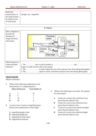 Physics Module Form 4                         Chapter 5 - Light                                GCKL 2011

Define the
characteristics of     Upright, real , magnified
the image formed
by objective lens
of microscope.


                                                       5. Camera

Draw a diagram to
describe the
formation of
image formed by
microscope.




State the parts in a
camera and their       1. The …………… lens is used to produce a ……………, ……………… and ………………….
functions?             image on a light sensitive film at the camera.
                       2. The ………………… is used to adjust the size of the exposure time when taking photographs.
                       3. The …………………..speed is used to control the exposure time when taking photographs.


Check Yourself:
Objective Question:

1    Which of the following combinations is the
     characteristics of a magnifying lens ?
        Object distance/cm       Focal length/ cm
                                                                 3   Which of the following is true about the eyepiece
     A           5                     10                            of a microscope?
     B           8                      5
     C           10                     5                            A    Consist of a concave lens which has lower
     D           20                     8                                 power than the objective lens.
                                                                     B    Consist of a convex lens which has lower
2    A convex lens is used as a magnifying glass.                         power than the objective lens.
     What are the characteristics of the image?                      C     Consist of a concave lens which has higher
                                                                          power than the objective lens.
     A   magnified,upright,virtual                                   D    Consist of a convex lens which has higher
     B   magnified,upright,real                                           power than the objective lens.
     C   magnified,inverted,virtual
     D   magnified,inverted,real

                                                          5-45
 
