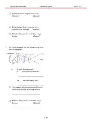 Physics Module Form 4                                                 Chapter 5 - Light   GCKL 2011



    (d) What is the linear magnification of the
        telescope?                     (2 marks)




    (e) In the diagram above , complete the ray
        diagram of the telescope.     (3 marks)

    (f) State the characteristics of the final image
        formed.                           (2 marks)

          ...................................................................


3   The figure shows the lens and mirror arrangement
    for a slide projector.




        (a)          What is the function of
                    (i)     concave mirror (1 mark)

                        ..........................................................

                    (ii)    condenser lens (1 mark)
                          .
                 ..........................................................
    (b) State two normal adjustment should be done
        while using the slide projector.(2 marks)

          ..................................................................

        ………………………………………………
    (c) State the characteristics of the final image
        formed..                          (2 marks)

          ..................................................................




                                                                                     5-48
 