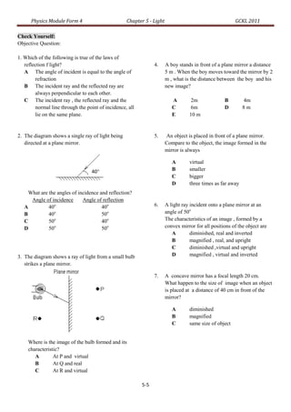 Physics Module Form 4                        Chapter 5 - Light                                    GCKL 2011

Check Yourself:
Objective Question:

1. Which of the following is true of the laws of
   reflection f light?                                          4.     A boy stands in front of a plane mirror a distance
   A The angle of incident is equal to the angle of                    5 m . When the boy moves toward the mirror by 2
        refraction                                                     m , what is the distance between the boy and his
   B The incident ray and the reflected ray are                        new image?
        always perpendicular to each other.
   C The incident ray , the reflected ray and the                         A       2m               B        4m
        normal line through the point of incidence, all                   C       6m               D        8m
        lie on the same plane.                                            E       10 m


2. The diagram shows a single ray of light being                5.     An object is placed in front of a plane mirror.
   directed at a plane mirror.                                         Compare to the object, the image formed in the
                                                                       mirror is always

                                                                          A       virtual
                                  40°                                     B       smaller
                                                                          C       bigger
                                                                          D       three times as far away
     What are the angles of incidence and reflection?
      Angle of incidence      Angle of reflection
   A          40o
                                       40o                      6.     A light ray incident onto a plane mirror at an
   B          40o
                                       50o                             angle of 50o
   C          50o                      40o                             The characteristics of an image , formed by a
   D          50o                      50o                             convex mirror for all positions of the object are
                                                                          A        diminished, real and inverted
                                                                          B        magnified , real, and upright
                                                                          C        diminished ,virtual and upright
3. The diagram shows a ray of light from a small bulb                     D        magnified , virtual and inverted
   strikes a plane mirror.

                                                                7.     A concave mirror has a focal length 20 cm.
                                                                       What happen to the size of image when an object
                                                                       is placed at a distance of 40 cm in front of the
                                                                       mirror?

                                                                          A       diminished
                                                                          B       magnified
                                                                          C       same size of object


    Where is the image of the bulb formed and its
    characteristic?
       A        At P and virtual
       B        At Q and real
       C        At R and virtual

                                                          5-5
 