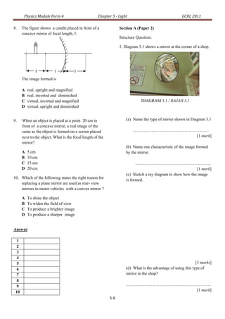 Physics Module Form 4                         Chapter 5 - Light                                 GCKL 2011

8.    The figure shows a candle placed in front of a              Section A (Paper 2)
      concave mirror of focal length, f.
                                                                  Structure Question:

                                                                  1. Diagram 3.1 shows a mirror at the corner of a shop.




      The image formed is

      A   real, upright and magnified
      B   real, inverted and diminished
      C   virtual, inverted and magnified                                      DIAGRAM 3.1 / RAJAH 3.1
      D   virtual, upright and diminished


9.    When an object is placed at a point 20 cm in                    (a) Name the type of mirror shown in Diagram 3.1
      front of a concave mirror, a real image of the
      same as the object is formed on a screen placed                     ……………………………………………………..
      next to the object. What is the focal length of the                                  [1 mark]
      mirror?
                                                                      (b) Name one characteristic of the image formed
      A   5 cm                                                        by the mirror.
      B   10 cm
      C   15 cm                                                             ……………………………………………………..
      D   20 cm                                                                                               [1 mark]
                                                                      (c) Sketch a ray diagram to show how the image
10. Which of the following states the right reason for
                                                                      is formed.
    replacing a plane mirror are used as rear- view
    mirrors in motor vehicles with a convex mirror ?

      A   To shine the object
      B   To widen the field of view
      C   To produce a brighter image
      D   To produce a sharper image


Answer:

  1
  2
  3
  4
  5                                                                                                             [3 marks]
  6                                                                   (d) What is the advantage of using this type of
  7                                                                   mirror in the shop?
  8
  9                                                                   ……………………………………………………………
 10                                                                                      [1 mark]
                                                            5-6
 