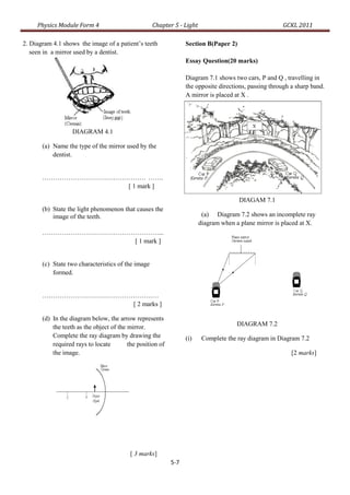 Physics Module Form 4                          Chapter 5 - Light                                  GCKL 2011

2. Diagram 4.1 shows the image of a patient’s teeth               Section B(Paper 2)
   seen in a mirror used by a dentist.
                                                                  Essay Question(20 marks)

                                                                  Diagram 7.1 shows two cars, P and Q , travelling in
                                                                  the opposite directions, passing through a sharp band.
                                                                  A mirror is placed at X .




                   DIAGRAM 4.1

       (a) Name the type of the mirror used by the
           dentist.


       ………………………………………… …….
                    [ 1 mark ]

                                                                                       DIAGAM 7.1
       (b) State the light phenomenon that causes the
           image of the teeth.                                           (a) Diagram 7.2 shows an incomplete ray
                                                                        diagram when a plane mirror is placed at X.
       ………………………………………………...
                     [ 1 mark ]


       (c) State two characteristics of the image
           formed.


       ………………………………………………
                     [ 2 marks ]

       (d) In the diagram below, the arrow represents
           the teeth as the object of the mirror.                                     DIAGRAM 7.2
           Complete the ray diagram by drawing the                (i)    Complete the ray diagram in Diagram 7.2
           required rays to locate        the position of
           the image.                                                                                      [2 marks]




                                           [ 3 marks]
                                                            5-7
 