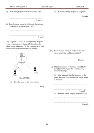 Physics Module Form 4                                                Chapter 5 - Light                                    GCKL 2011

(ii)   State the light phenomenon involved in (a)(i).                                              (ii)   Complete the ray diagram in Diagram 7.3

                                                                                                                                          [2 marks]
       …………………………………………………
                      [1 mark]

(iii) Based on your answer in (a)(i), state the problem
       experienced by the driver in car P.

       ………………………………………………………..

       ..............................................................................
                                                                         [1 mark]

  (b) Diagram 7.3 shows an incomplete ray diagram
 when a curve mirror is placed at X to replace the
 plane mirror in Diagram 7.2. The curve mirror is used
 to overcome the problem that occur in (a)(iii).
                                                                                              (iii) Based on your answer in b(ii), how the curve
                                                                                                    mirror solved the problem in (a) (iii)?

                                                                                                   …………………………………………………
                                                                                                                 [1 mark]


                                                                                              ( C) The characteristics of the image formed by the
                                                                                                   curved mirror in Figure 7.3 is diminished,
                                                                                                   virtual and upright.

                                                                                                   (i) What happen to the characteristics of the
                             DIAGRAM 7.3                                                           image when the focal length of the curved mirror
                                                                                                   is increased?
       (i)       Give the name of the curve mirror.
                                                                                                   ………………………………………………………..
                   …………………………………[1 mark]
                                                                                                   ………………………………………………..
                                                                                                                                    [1 mark]
                                                                                                   (ii) Give the reason for your answer in (c)(i).

                                                                                                    ……………………………………………………..

                                                                                                   …………………………………………………
                                                                                                                   [1 mark]




                                                                                        5-8
 