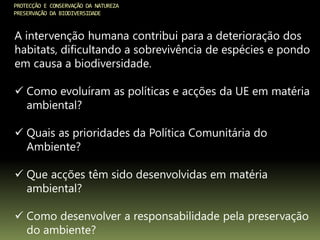 PROTECÇÃO E CONSERVAÇÃO DA NATUREZA
PRESERVAÇÃO DA BIODIVERSIDADE
A intervenção humana contribui para a deterioração dos
habitats, dificultando a sobrevivência de espécies e pondo
em causa a biodiversidade.
 Como evoluíram as políticas e acções da UE em matéria
ambiental?
 Quais as prioridades da Política Comunitária do
Ambiente?
 Que acções têm sido desenvolvidas em matéria
ambiental?
 Como desenvolver a responsabilidade pela preservação
do ambiente?
 