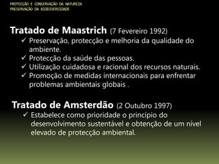 PROTECÇÃO E CONSERVAÇÃO DA NATUREZA
PRESERVAÇÃO DA BIODIVERSIDADE
Tratado de Maastrich (7 Fevereiro 1992)
 Preservação, protecção e melhoria da qualidade do
ambiente.
 Protecção da saúde das pessoas.
 Utilização cuidadosa e racional dos recursos naturais.
 Promoção de medidas internacionais para enfrentar
problemas ambientais globais .
Tratado de Amsterdão (2 Outubro 1997)
 Estabelece como prioridade o princípio do
desenvolvimento sustentável e obtenção de um nível
elevado de protecção ambiental.
 