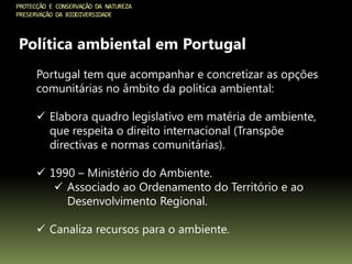 PROTECÇÃO E CONSERVAÇÃO DA NATUREZA
PRESERVAÇÃO DA BIODIVERSIDADE
Política ambiental em Portugal
Portugal tem que acompanhar e concretizar as opções
comunitárias no âmbito da política ambiental:
 Elabora quadro legislativo em matéria de ambiente,
que respeita o direito internacional (Transpõe
directivas e normas comunitárias).
 1990 – Ministério do Ambiente.
 Associado ao Ordenamento do Território e ao
Desenvolvimento Regional.
 Canaliza recursos para o ambiente.
 