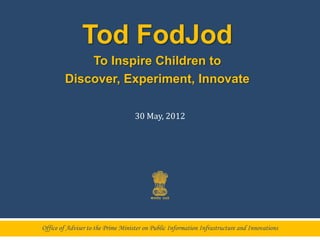 Tod FodJod
             To Inspire Children to
         Discover, Experiment, Innovate

                                    30 May, 2012




Office of Adviser to the Prime Minister on Public Information Infrastructure and Innovations
 