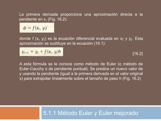 5.1.1 Método Euler y Euler mejorado
La primera derivada proporciona una aproximación directa a la
pendiente en x, (Fig. 16.2):
donde f (x„ y¡) es la ecuación diferencial evaluada en x¡ y y¡. Esta
aproximación se sustituye en la ecuación (16.1):
[16.2]
A esta fórmula se le conoce como método de Euler (o método de
Euler-Cauchy o de pendiente puntual). Se predice un nuevo valor de
y usando la pendiente (igual a la primera derivada en el valor original
x) para extrapolar linealmente sobre el tamaño de paso h (Fig. 16.2)
 