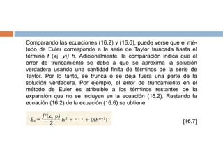 Comparando las ecuaciones (16.2) y (16.6), puede verse que el mé-
todo de Euler corresponde a la serie de Taylor truncada hasta el
término f (x¡, y¡) h. Adicionalmente, la comparación indica que el
error de truncamiento se debe a que se aproxima la solución
verdadera usando una cantidad finita de términos de la serie de
Taylor. Por lo tanto, se trunca o se deja fuera una parte de la
solución verdadera. Por ejemplo, el error de truncamiento en el
método de Euler es atribuible a los términos restantes de la
expansión que no se incluyen en la ecuación (16.2). Restando la
ecuación (16.2) de la ecuación (16.6) se obtiene
[16.7]
 