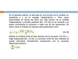 En el ejemplo anterior, la derivada es una función de la variable ce-
pendiente y y de la variable independiente x. Para casos
polinomiales en donde las EDO son sólo función de la variable
independiente, e tamaño predictor [Ec. (16.15)] no se necesita y se
aplica únicamente el corrector a cada una de las iteraciones. En
estos casos el método se expresa abreviadamente como
[16.15]
Nótese la similitud entre el lado derecho de la ecuación (16.18) y r-
regla trapezoidal [Ec. (13.3)]. La conexión entre los dos métodos se
puede demostrar formalmente empezando con la ecuación
diferencial ordinaria
 
