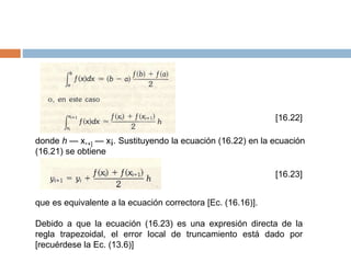 [16.22]
donde h — x,+] — x¡. Sustituyendo la ecuación (16.22) en la ecuación
(16.21) se obtiene
[16.23]
que es equivalente a la ecuación correctora [Ec. (16.16)].
Debido a que la ecuación (16.23) es una expresión directa de la
regla trapezoidal, el error local de truncamiento está dado por
[recuérdese la Ec. (13.6)]
 