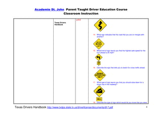 Academie St. John Parent Taught Driver Education Course
                                  Classroom Instruction

                                                    p 5-2
                                  Texas Drivers
                                  Handbook




                                                                   14. What sign indicates that the road that you are on merges with
                                                                       another?




                                                                   15. What kind of sign warns you that the highest safe speed for the
                                                                       turn ahead is 25 mph?




                                                                   16. Describe the sign that tells you to watch for cross traffic ahead.




                                                                   17. What type of sign warns you that you should slow down for a
                                                                       sharp rise in the roadway?




                                                                   18. Describe the type of sign which would let you know that you were

Texas Drivers Handbook http://www.txdps.state.tx.us/driverlicense/documents/dl-7.pdf                                                        4
 