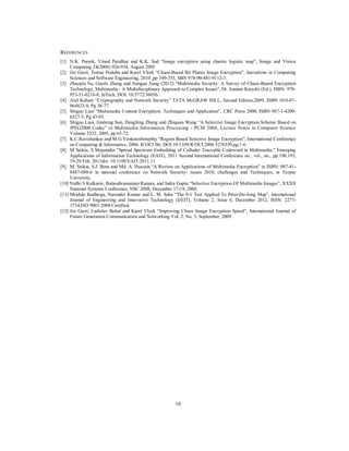 10
REFERENCES
[1] N.K. Pareek, Vinod Patidhar and K.K. Sud “Image encryption using chaotic logistic map”, Image and Vision
Computing 24(2006) 926-934, August 2005
[2] Jiri Giesl, Tomas Podoba and Karel Vlcek “Chaos-Based Bit Planes Image Encryption”, Inovations in Computing
Sciences and Software Engineering, 2010 ,pp 349-353, SBN 978-90-481-9112-3.
[3] Zhaopin Su, Guofu Zhang and Jianguo Jiang (2012) "Multimedia Security: A Survey of Chaos-Based Encryption
Technology, Multimedia - A Multidisciplinary Approach to Complex Issues", Dr. Ioannis Karydis (Ed.), ISBN: 978-
953-51-0216-8, InTech, DOI: 10.5772/36036.
[4] Atul Kahate “Cryptography and Network Security” TATA McGRAW HILL, Second Edition.2009, ISBN 10:0-07-
064823-9, Pg 38-77.
[5] Shiguo Lian “Multimedia Content Encryption: Techniques and Application”, CRC Press 2008, ISBN 987-1-4200-
6527-5, Pg 43-85.
[6] Shiguo Lian, Jinsheng Sun, Dengfeng Zhang and Zhiquan Wang “A Selective Image Encryption Scheme Based on
JPEG2000 Codec” in Multimedia Information Processing - PCM 2004, Lecture Notes in Computer Science
Volume 3332, 2005, pp 65-72.
[7] K.C.Ravishankar and M.G.Venkateshmurthy “Region Based Selective Image Encryption”, International Conference
on Computing & Informatics, 2006. ICOCI '06, DOI:10/1109/ICOCI.2006.5276550,pg:1-6.
[8] M Saikia, S Majumder "Spread Spectrum Embedding of Colluder Traceable Codeword in Multimedia," Emerging
Applications of Information Technology (EAIT), 2011 Second International Conference on , vol., no., pp.190,193,
19-20 Feb. 2011doi: 10.1109/EAIT.2011.11
[9] M. Saikia, S.J. Bora and Md. A. Hussain “A Review on Applications of Multimedia Encryption” in ISBN: 987-81-
8487-088-6 in national conference on Network Security- issues 2010, challenges and Techniques, at Tezpur
University.
[10] Nidhi S Kulkarni, Balasubramanian Raman, and Indra Gupta “Selective Encryption Of Multimedia Images”, XXXII
National Systems Conference, NSC 2008, December 17-19, 2008.
[11] Mridula Budhraja, Narender Kumar and L. M. Saha “The 0-1 Test Applied To Peter-De-Jong Map”, International
Journal of Engineering and Innovative Technology (IJEIT), Volume 2, Issue 6, December 2012, ISSN: 2277-
3754,ISO 9001:2008 Certified.
[12] Jiri Giesl, Ladislav Behal and Karel Vlcek “Improving Chaos Image Encryption Speed”, International Journal of
Future Generation Communication and Networking Vol. 2, No. 3, September, 2009
 