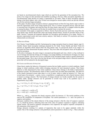 2
are based on one-dimensional chaotic maps which are used for the generation of the encryption key. The
pixels of an image are then permuted and modified according to this key. Other encryption algorithms use
two-dimensional maps because an image is represented as 2D matrix. Most of those encryption schemes
belong to the block ciphers; only a few of them were designed as stream ciphers which can provide efficient
way for the real-time image encryption.
In this paper, bit-plane image encryption scheme is proposed based on Peter De Jong chaotic map in order to
meet the requirement of the secure image transfer [8,9]. This is a lossless encryption process. Here the input
is converted into 8 bit-planes and using the Peter De Jong chaotic map each bit is swapped within the plane
or among the planes. This process can be done for number times to increase the security.
The remainder of this paper is organized as follows. Section II provides previous work done using Peter De
Jong chaotic map. Section III provides chaos and strange attractor theory. Section IV provides theory of bit-
plane. Section V presents the proposed algorithm for encryption and decryption of an image. Section VI
presents experimental results and some security analysis. And finally in section VII conclusion and future
enhancements are discussed.
II. PREVIOUS WORK
N.K. Pareek, Vinod Patidhar and K.K. Sud proposed an image encryption based on chaotic logistic map [1].
Another chaotic based encryption technique proposed by Jiri Giesl, Tomas Podoba and Karel Vleek [2]
presents an algorithm which utilizes Peter De Jong chaotic map. To encrypt the pixels of an image it is
converted into three dimensional bit-plane matrixes. They have done full encryption where all bit-planes are
used for encryption.
In the above techniques, the entire image is encrypted and decrypted each time, which is a big overhead in
case of storage and retrieval of large set of images, in an image database or transmission of images over large
an insecure channel. Also the loss of even a small part of the encrypted images results in greater distortion in
the decrypted image. This is due to the fact that the part of the encrypted image which is distorted constitutes
pixels that will be scattered in the decrypted image.
III. CHAOS AND STRANGE ATTRACTOR
Chaos theory studies the behavior of dynamical systems that are highly sensitive to initial conditions. Small
change in initial conditions yields widely diverging outcomes for such dynamical systems. Their future
behavior is fully determined by their initial conditions. Chaos theory belongs to the fields of deterministic
dynamical systems. The deterministic nature of these systems does not make them predictable. The behavior
of the chaotic dynamical system takes place to a set of states, which is called an attractor [11]. There are
several types of an attractor – a point, a curve, a manifold or a complicated set with a fractal structure which
is known as strange attractor. The fixed points of strange attractor are locally unstable but the system is
globally stable. Strange attractors can be generated in several ways such as by quadratic (eq.1) or
trigonometric (eq.2) maps.
‫ݔ‬௡ାଵ = ܽ + ܾ. ‫ݔ‬௡ + ܿ. ‫ݔ‬௡
ଶ
+ ݀. ‫ݔ‬௡‫ݕ‬௡ + ݁. ‫ݕ‬௡ + ݂. ‫ݕ‬௡
ଶ
(1)
‫ݕ‬௡ାଵ = ݃ + ℎ. ‫ݔ‬௡ + ݅. ‫ݔ‬௡
ଶ
+ ݆. ‫ݔ‬௡‫ݕ‬௡ + ݇. ‫ݕ‬௡ + ݈. ‫ݕ‬௡
ଶ
Or
‫ݔ‬௡ାଵ = ‫݊݅ݏ‬(ܽ. ‫ݕ‬௡) − ܿ‫ݏ݋‬(ܾ. ‫ݔ‬௡)
‫ݕ‬௡ାଵ = ‫݊݅ݏ‬(ܿ. ‫ݕ‬௡) − ܿ‫ݏ݋‬(݀. ‫ݔ‬௡) (2)
Where ‫ݔ‬௡ାଵ and ‫ݕ‬௡ାଵ represents the chaotic sequence which lies between ±2. The initial conditions of the
map are the coordinates of components of bit-planes. The control parameters a, b, c and d are positive or
negative real numbers.
Necessary condition of the chaotic behavior of the strange attractor is that the value of Lyapunov exponent
[2, 11], should be positive, indicating chaos and if the value of Lyapunov exponent is negative, indicating
regular motion. The positive exponent corresponds to the expansion; the negative exponent corresponds to
the contraction of the system [12].
Strange attractors resulting in a pattern of trajectories that seem to be appear randomly within the
system. One of the strange attractors with predefined control parameters is shown in Fig 1. These attractors
 