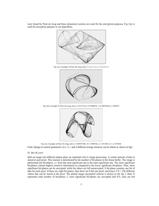 3
were found by Peter de Jong and these dynamical systems are used for the encryption purposes. Fig 1(a) is
used for encryption purpose in our algorithms.
Fig 1(a): Example of Peter De Jong with a=1.4, b=-2.3, c=-2.4, d=-2.1
Fig 1(b): Example of Peter De Jong with a=2.033372,b=-0.78980076, c=0.5964786,d=1.7829015
Fig 1(c): Example of Peter De Jong with a= 0.089567065, b=1.5909586, c=1.8515863, d= -2.1974306
Little change in control parameters of a, b, c and d different strange attractor can be obtain as shown in fig1.
IV. BIT-PLANES
Split an image into different planes plays an important role in image processing. A certain amount of data is
stored at each pixel. This amount is determined by the number of bit-planes in the frame buffer. The image is
partitioned into bit-planes, i.e. from the most significant one to the least significant one. The more significant
bit-planes contain highest sensitive information as compared to the lower significant bit-planes. Thus, more
significant bit-planes can be encrypted, while the others are left unencrypted. A bit-plane contains one bit of
data for each pixel. If there are eight bit-planes, then there are 8 bits per pixel, and hence 2^8 = 256 different
values that can be stored at the pixel. The partial image encryption scheme is shown in the fig 2. Here N
represents total number of bit-planes, L most significant bit-planes are encrypted and N-L ones are left
 