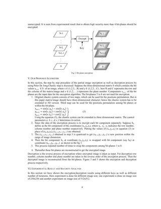 4
unencrypted. It is seen from experimental result that to obtain high security more than 4 bit-planes should be
encrypted.
Fig 2: Bit-plane encryption
V. OUR PROPOSED ALGORITHM
In this section, the step by step procedure of the partial image encryption as well as decryption process by
using Peter De Jong Chaotic map is discussed. Suppose the three-dimensional matrix S which contains the bit
values sx,y,z ∈ S of an image, where x ∈ (1,2,3,...R) and y ∈ (1,2,3,...C) , here R and C represents the row and
the column of the matrix/image and z ∈ (1,2, …) represents the plane number. Components sx,y,z of the bit
planes are the input data for the encryption algorithm. The bit-planes 5 to 8 are not used for encryption.
1. Original chaotic system consists of two maps, which can be used for the positions permutation. But in
this paper matrix/image should have three-dimensional character; hence the chaotic system has to be
extended to 3D version. Third map can be used for the positions permutation among bit planes or
within the bit-plane.
‫ݔ‬௡ାଵ = sin(ܽ. ‫ݕ‬௡) − cos(ܾ. ‫ݔ‬௡)
‫ݕ‬௡ାଵ = sin(ܿ. ‫ݕ‬௡) − cos(݀. ‫ݔ‬௡) (3)
‫ݖ‬௡ାଵ = sin(݁. ‫ݖ‬௡) − cos(݂. ‫ݕ‬௡)
Using the equation (3), the chaotic system can be extended to three dimensional matrix. The control
parameters a, b, c, d, e, f determines its action.
2. Since the idea of the encryption process is to encrypt each bit component separately. Suppose bA
define as the bit component of the coordinates (xx,yy,zz), where xx , yy , zz indicates the row number,
column number and plane number respectively. Putting the values of (xx,yy,zz) in equation (3) in
place of (xn,yn,zn), (xn+1,yn+1,zn+1) are obtained.
3. The (xn+1,yn+1,zn+1) obtained in step 3 is quantized to get (xk+1,yk+1,zk+1) a new position within the
range of image dimension.
4. Then the bit component bA at coordinate (xx,yy,zz), is swapped with bit component (say bB) at
coordinate (xk+1,yk+1,zk+1) as shown in the fig 3.
5. This process repeated number of times to swap the components among bit-planes 1 to 8.
6. Thereafter these bit-planes are reconstructed to get the encrypted image.
Decryption is the reverse process of encryption where encrypted image is taken as input. For decryption row
number, column number and plane number are taken in the reverse order of the encryption process. Then the
decrypted image is reconstructed from the bit-planes. Figure 3 and 5 shows the encryption and decryption
process respectively.
VI. EXPERIMENTAL RESULT AND SECURITY ANALYSIS
In this section we have shown the encryption/decryption results using different keys as well as different
number of iterations. Here experiment is done for different image size; one experiment is done on image size
of 256x256 and another experiment on image size of 512x512.
N-1
N-L-1
N-L
Encrypt
Key
N-1
N-L
N-L-1
0
.
.
.
.
0
.
.
.
.
 