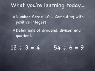 What you’re learning today...
 Number Sense 1.0 - Computing with
 positive integers.
 Deﬁnitions of dividend, divisor, and
 quotient.


12 ÷ 3 = 4           54 ÷ 6 = 9
 