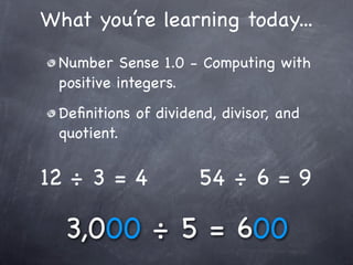 What you’re learning today...
 Number Sense 1.0 - Computing with
 positive integers.
 Deﬁnitions of dividend, divisor, and
 quotient.


12 ÷ 3 = 4           54 ÷ 6 = 9

  3,000 ÷ 5 = 600
 