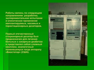Работы велись по следующим направлениям: разработка, экспериментальное испытание и клиническое применение имплантируемых, носимых и парастационарных дозаторов. Первый отечественный стационарный дозатор был предназначен для лечения больных с сахарным диабетом и представлял собой сложный комплекс, аналогичный появившемуся тогда аппарату «Биостатор» (США). 