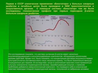 Первое в СССР клиническое применение «Биостатора» у больных сахарным диабетом в лечебных целях было проведено в НИИ трансплантологии и искусственных органов.  С помощью системы «Биостатор» там же были исследованы гликемические профили при первых пересадках  β -клеток больным сахарным диабетом. Эти исследования показали, что раствор суспензии  β -клеток имеет несколько инсулинпродуцирующих и инсулинсодержащих компонентов, обладающих различными сроками действия. Кроме того, было показано, что концентрация раствора инсулина в первых культурах  β -клеток составляла всего лишь несколько единиц, что было значительно меньше инъекционных доз терапии. В последствии, когда в клинической практике стали применяться культуры ксеноклеток поджелудочной железы, вырабатывающие инсулин, к прежним проблемам добавился иммунологический компонент. Не оправдали себя в клинической практике пересадки плодной поджелудочной железы, полученной из эмбрионов человека.  