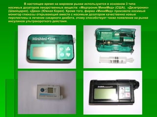 В настоящее время на мировом рынке используются в основном 3 типа носимых дозаторов лекарственных веществ: «Медтроник МиниМед» (США),  «Дизетроник» (Швейцария), «Дана» (Южная Корея). Кроме того, фирма «МиниМед» произвела носимый монитор глюкозы открывающий вместе с носимым дозатором качественно новые перспективы в лечение сахарного диабета, этому способствует также появление на рынке инсулинов ультракороткого действия.   