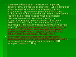 С первым обобщающим  опытом  по  широкому клиническому  применению дозатора НДЛ-3 в различных областях хирургии, онкологии и травматологии, полученным сотрудниками, руководимой автором «Проблемной клинико-экспериментальной лаборатории электронных дозаторов лекарственных веществ» Всесоюзного научно-исследовательского  и испытательного института медицинской техники  (ВНИИИМТ МЗ СССР)  на  Клинической базе лаборатории (районная больница г. Истра, Московской области)  можно познакомиться в «Трудах института», выпуск 12, «Серийные отечественные электронные дозаторы лекарственных  средств НДЛ-3. Опыт их клинического применения», Москва, 1989 г.  Этот опыт обеспечил внедрение в практическом здравоохранении СССР  более 20000 дозаторов НДЛ-3 , совместной разработки автора и филиала ВНИИ электромеханики в г. Истра.  