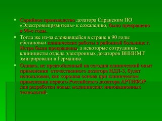 Серийное производство  дозатора Саранским ПО  «Электровыпрямитель» к сожалению,  было прекращено в 90-е годы.  Тогда же из-за сложивщейся в стране в 90 годы обстановки  клинические работы в районной больнице г. Истра были прекращены , а некоторые сотрудники-клиницисты отдела электронных дозаторов ВНИИМТ эмигрировали в Германию .  Однако, не превзойденный на сегодня клинический опыт применения  отечественного дозатора НДЛ-3, будет  использован, как хорошая основа при клиническом применении первого Российского дозатора АРТИФОР  для разработки новых медицинских инновационных технологий . 
