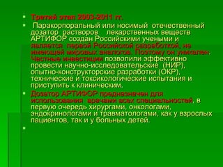 Третий этап 2003-2011 гг. Паракорпоральный или носимый  отечественный дозатор  растворов  лекарственных веществ  АРТИФОР создан Российскими учеными и  является  первой Российской разработкой, не имеющей мировых аналогов.   Поэтому он уникален .  Частные инвестиции  позволили эффективно провести научно-исследовательские  (НИР), опытно-конструкторские разработки (ОКР), технические и токсикологические испытания и приступить к клиническим . Дозатор АРТИФОР предназначен для использования  врачами всех специальностей , в первую очередь хирургами, онкологами, эндокринологами и травматологами, как у взрослых пациентов, так и у больных детей.  