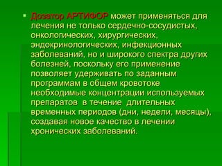 Дозатор АРТИФОР  может применяться для лечения не только сердечно-сосудистых, онкологических, хирургических, эндокринологических, инфекционных  заболеваний, но и широкого спектра других болезней, поскольку его применение позволяет удерживать по заданным программам в общем кровотоке необходимые концентрации используемых препаратов  в течение  длительных  временных периодов (дни, недели, месяцы), создавая новое качество в лечении хронических заболеваний.  