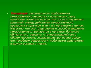 Концепция   максимального приближения  лекарственного вещества к локальному очагу патологии  возникла из практики хорошо изученных  различий  между действием лекарственного  препарата в культуре ткани  и в организме в целом. Известно, что все традиционные способы введения лекарственных препаратов в организм больного обязательно  связаны  с генерализацией его в общем кровотоке, создавая диспропорции между его лечебным эффектом и  побочными действиями  в других органах и тканях 