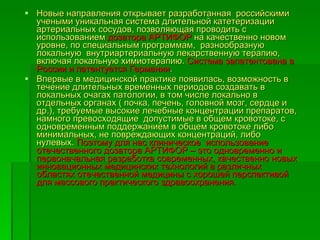 Новые направления открывает разработанная  российскими учеными уникальная система длительной катетеризации артериальных сосудов, позволяющая проводить с использованием  дозатора АРТИФОР  на качественно новом уровне, по специальным программам,  разнообразную локальную  внутриартериальную лекарственную терапию, включая локальную химиотерапию.  Система запатентована в России и патентуется Германии .  Впервые в медицинской практике появилась, возможность в течение длительных временных периодов создавать в локальных очагах патологии, в том числе локально в отдельных органах ( почка, печень, головной мозг, сердце и др.), требуемые высокие лечебные концентрации препаратов, намного превосходящие  допустимые в общем кровотоке, с одновременным поддержанием в общем кровотоке либо минимальных, не повреждающих концентраций, либо нулевых.  Поэтому для нас клиническое  использование  отечественного дозатора АРТИФОР – это одновременно и первоначальная разработка современных, качественно новых инновационных медицинских технологий в различных областях отечественной медицины с хорошей перспективой  для массового практического здравоохранения.   
