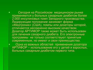 Сегодня на Российском  медицинском рынке применяются у больных сахарным диабетом более 2.000 инсулиновых помп Западного производства. Лидирующее положение занимает фирма «Медтроник» (США), помпы или дозаторы которой, отличаются несомненно высоким качеством. Дозатор АРТИФОР также может быть использован для лечения сахарного диабета. Его электронные программы  не только соответствуют принятым современным, но имеют и свои преимущества.  Одна из важных областей  применения дозатора АРТИФОР – использование его у детей и взрослых, больных сахарным диабетом первого типа.  
