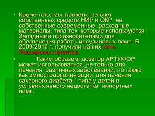Кроме того, мы  провели  за счет собственных средств НИР и ОКР  на собственные современные  расходные материалы, типа тех, которые используются Западными производителями для обеспечения работы инсулиновых помп. В 2009-2010 г. получили на них  пять Российских патентов. Таким образом, дозатор АРТИФОР может использоваться, не только для  лечения  различных заболеваний, но также как импортодополняющий, для лечения сахарного диабета 1 типа у детей в условиях явного недостатка  импортных помп. 