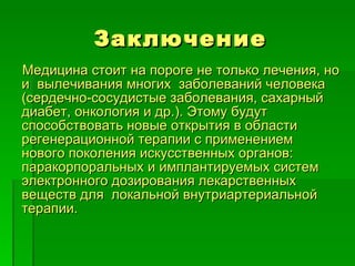 Заключение Медицина стоит на пороге не только лечения, но и  вылечивания многих  заболеваний человека (сердечно-сосудистые заболевания, сахарный диабет, онкология и др.). Этому будут способствовать новые открытия в области регенерационной терапии с применением  нового поколения искусственных органов: паракорпоральных и имплантируемых систем электронного дозирования лекарственных веществ для  локальной внутриартериальной терапии. 