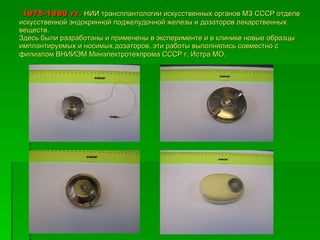 1975-1980 гг.   НИИ трансплантологии искусственных органов МЗ СССР отделе искусственной эндокринной поджелудочной железы и дозаторов лекарственных веществ. Здесь были разработаны и применены в эксперименте и в клинике новые образцы имплантируемых и носимых дозаторов, эти работы выполнялись совместно с филиалом ВНИИЭМ Минэлектротехпрома СССР г. Истра МО.   