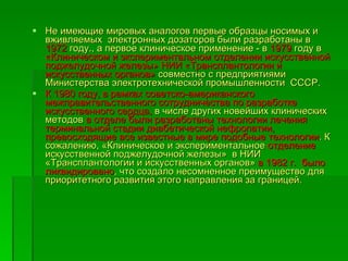 Не имеющие мировых аналогов первые образцы носимых и вживляемых  электронных дозаторов были разработаны в  1972  году., а первое клиническое применение - в  1979  году в  «Клиническом и экспериментальном отделении искусственной поджелудочной железы» НИИ «Трансплантологии и искусственных органов»  совместно с предприятиями Министерства электротехнической промышленности  СССР.  К 1980 году, в рамках советско-американского межправительственного сотрудничества по разработке искусственного сердца,  в числе других новейших клинических методов  в отделе были разработаны технологии лечения терминальной стадии диабетической нефропатии, превосходящие все известные в мире подобные технологии . К сожалению, «Клиническое и экспериментальное  отделение  искусственной поджелудочной железы»  в НИИ «Трансплантологии и искусственных органов»  в 1982 г.  было ликвидировано , что создало несомненное преимущество для приоритетного развития этого направления за границей.  