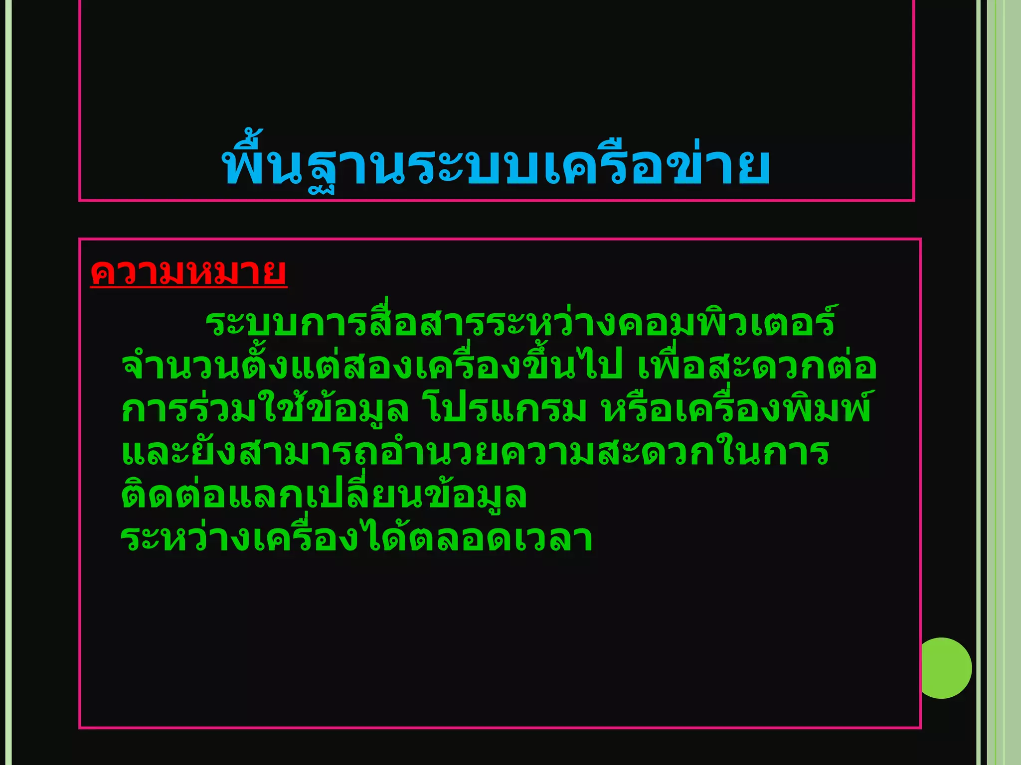   พื้นฐานระบบเครือข่าย ความหมาย ระบบการสื่อสารระหว่างคอมพิวเตอร์จำนวนตั้งแต่สองเครื่องขึ้นไป เพื่อสะดวกต่อการร่วมใช้ข้อมูล โปรแกรม หรือเครื่องพิมพ์ และยังสามารถอำนวยความสะดวกในการติดต่อแลกเปลี่ยนข้อมูล ระหว่างเครื่องได้ตลอดเวลา  