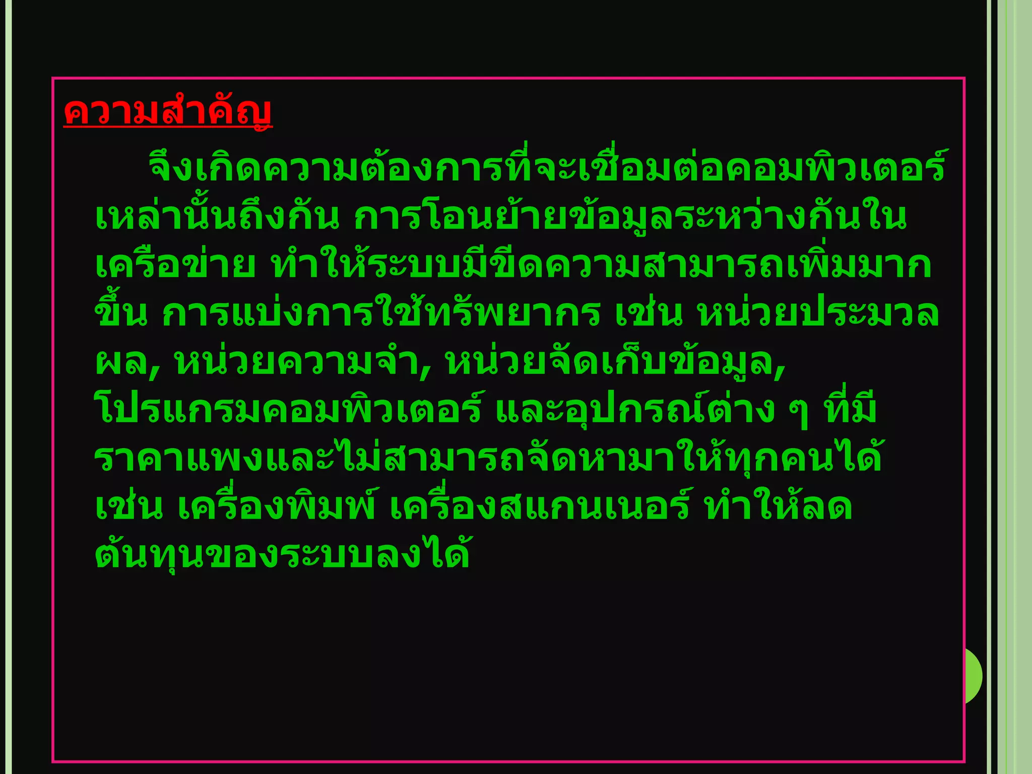 ความสำคัญ จึงเกิดความต้องการที่จะเชื่อมต่อคอมพิวเตอร์เหล่านั้นถึงกัน การโอนย้ายข้อมูลระหว่างกันในเครือข่าย ทำให้ระบบมีขีดความสามารถเพิ่มมากขึ้น การแบ่งการใช้ทรัพยากร เช่น หน่วยประมวลผล ,  หน่วยความจำ ,  หน่วยจัดเก็บข้อมูล , โปรแกรมคอมพิวเตอร์ และอุปกรณ์ต่าง ๆ ที่มีราคาแพงและไม่สามารถจัดหามาให้ทุกคนได้ เช่น เครื่องพิมพ์ เครื่องสแกนเนอร์ ทำให้ลดต้นทุนของระบบลงได้   