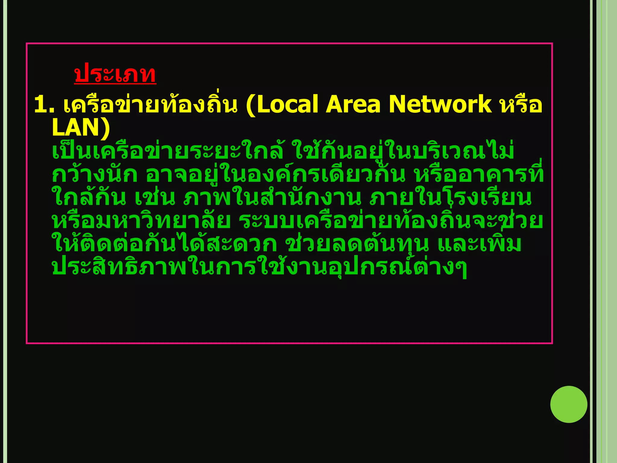 ประเภท 1.  เครือข่ายท้องถิ่น  ( Local Area Network  หรือ  LAN)  เป็นเครือข่ายระยะใกล้ ใช้กันอยู่ในบริเวณไม่กว้างนัก อาจอยู่ในองค์กรเดียวกัน หรืออาคารที่ใกล้กัน เช่น ภาพในสำนักงาน ภายในโรงเรียนหรือมหาวิทยาลัย ระบบเครือข่ายท้องถิ่นจะช่วยให้ติดต่อกันได้สะดวก ช่วยลดต้นทุน และเพิ่มประสิทธิภาพในการใช้งานอุปกรณ์ต่างๆ 