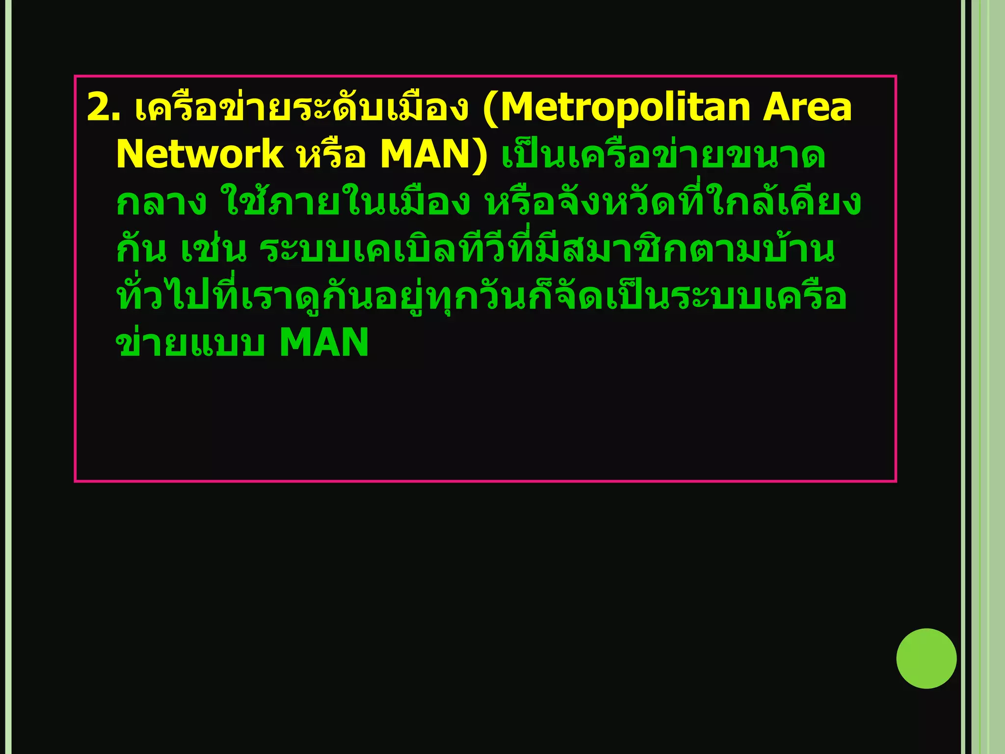 2.  เครือข่ายระดับเมือง  ( Metropolitan Area Network  หรือ  MAN)  เป็นเครือข่ายขนาดกลาง ใช้ภายในเมือง หรือจังหวัดที่ใกล้เคียงกัน เช่น ระบบเคเบิลทีวีที่มีสมาชิกตามบ้านทั่วไปที่เราดูกันอยู่ทุกวันก็จัดเป็นระบบเครือข่ายแบบ  MAN 