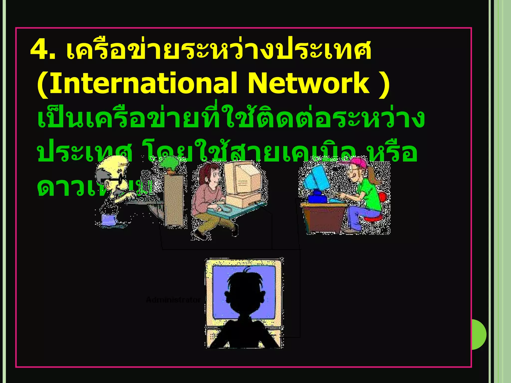 4.  เครือข่ายระหว่างประเทศ  ( International Network )  เป็นเครือข่ายที่ใช้ติดต่อระหว่างประเทศ โดยใช้สายเคเบิล หรือ ดาวเทียม 