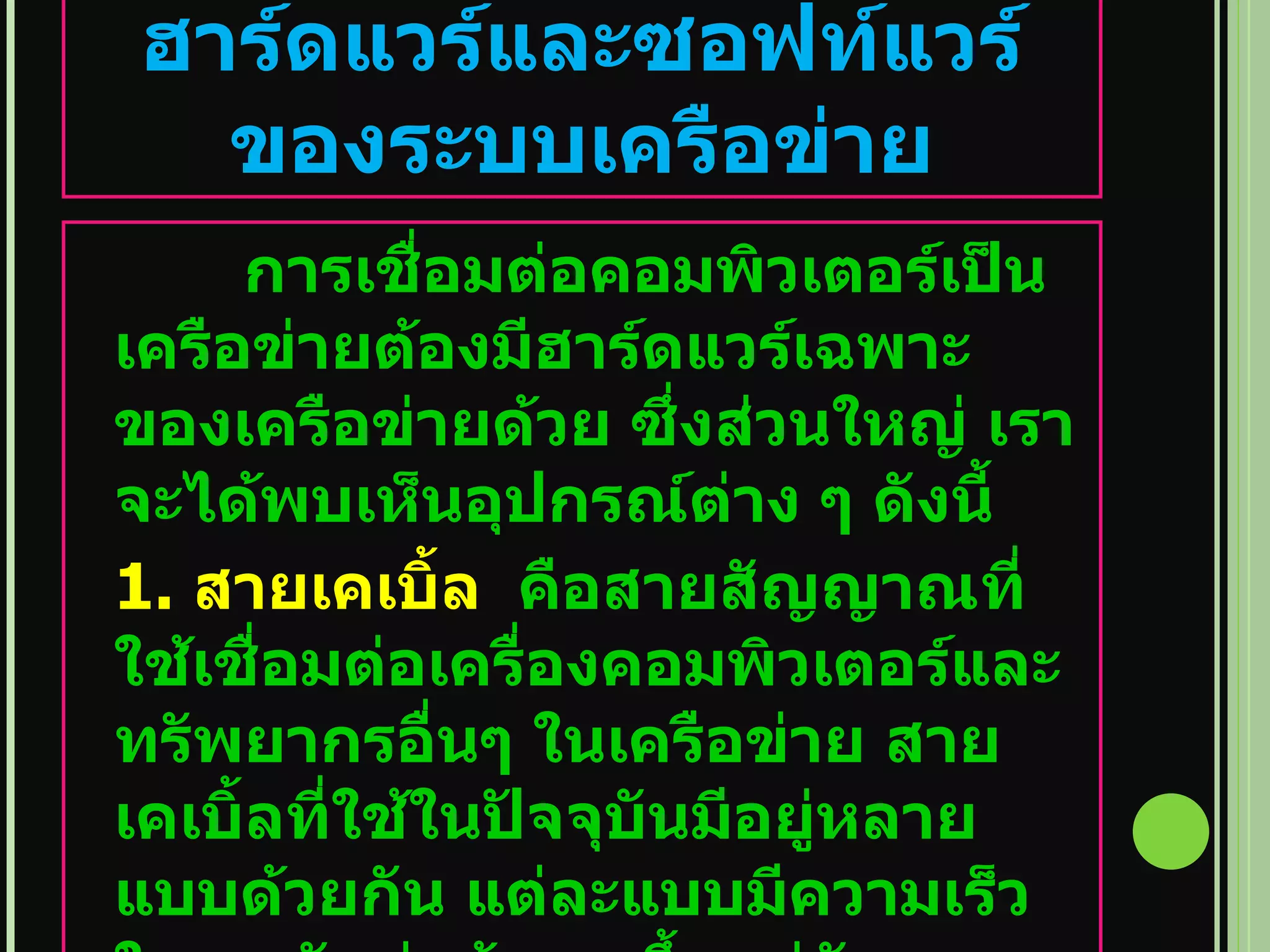 ฮาร์ดแวร์และซอฟท์แวร์ของระบบเครือข่าย การเชื่อมต่อคอมพิวเตอร์เป็นเครือข่ายต้องมีฮาร์ดแวร์เฉพาะของเครือข่ายด้วย ซึ่งส่วนใหญ่ เราจะได้พบเห็นอุปกรณ์ต่าง ๆ ดังนี้ 1.  สายเคเบิ้ล  คือสายสัญญาณที่ใช้เชื่อมต่อเครื่องคอมพิวเตอร์และทรัพยากรอื่นๆ ในเครือข่าย สายเคเบิ้ลที่ใช้ในปัจจุบันมีอยู่หลายแบบด้วยกัน แต่ละแบบมีความเร็ว ในการรับส่งข้อมูล ขึ้นอยู่กับขนาดและประเภทของเครือข่ายที่ใช้ 