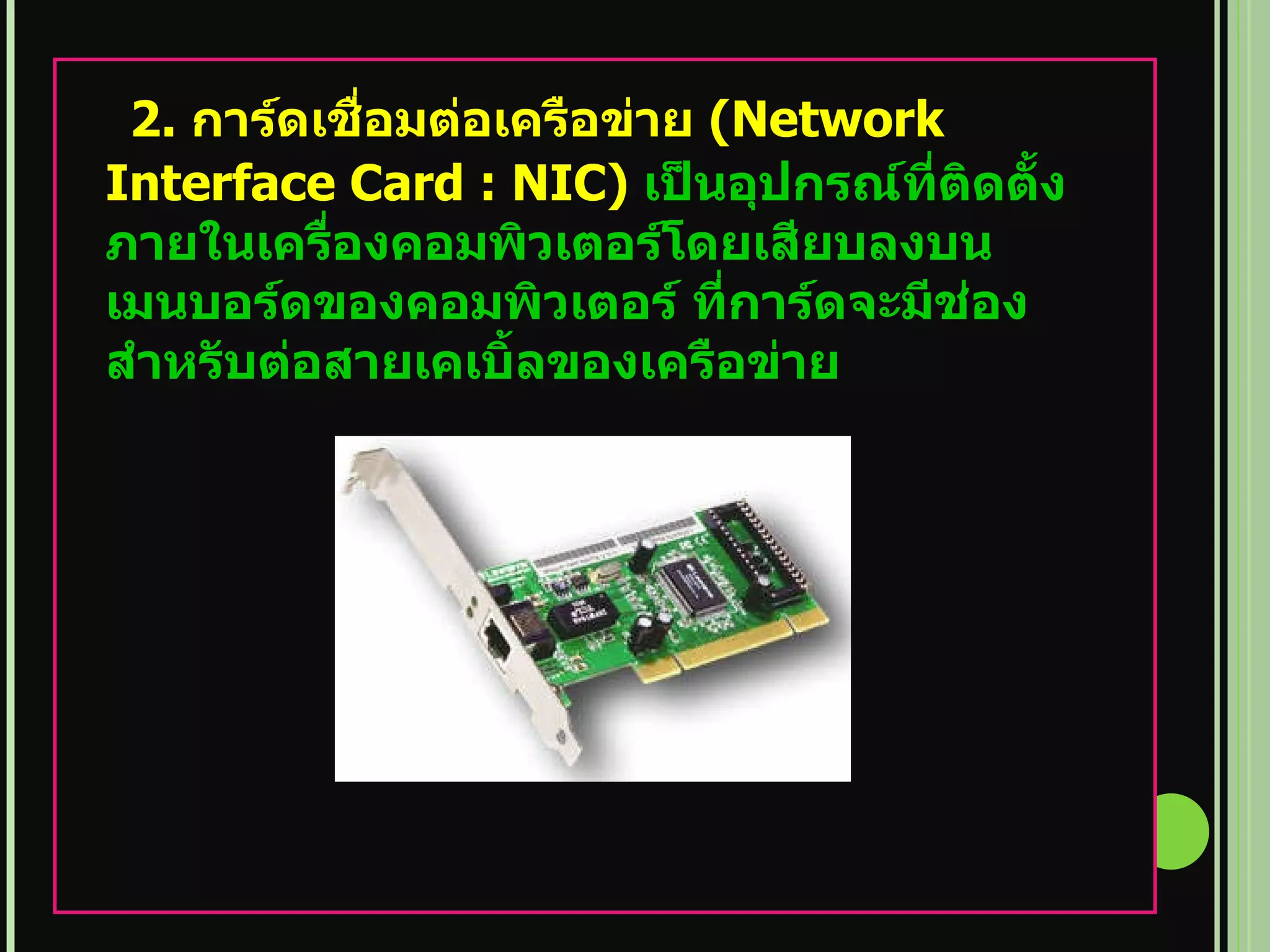 2.  การ์ดเชื่อมต่อเครือข่าย   (Network Interface Card : NIC)  เป็นอุปกรณ์ที่ติดตั้ง ภายในเครื่องคอมพิวเตอร์โดยเสียบลงบนเมนบอร์ดของคอมพิวเตอร์ ที่การ์ดจะมีช่องสำหรับต่อสายเคเบิ้ลของเครือข่าย 
