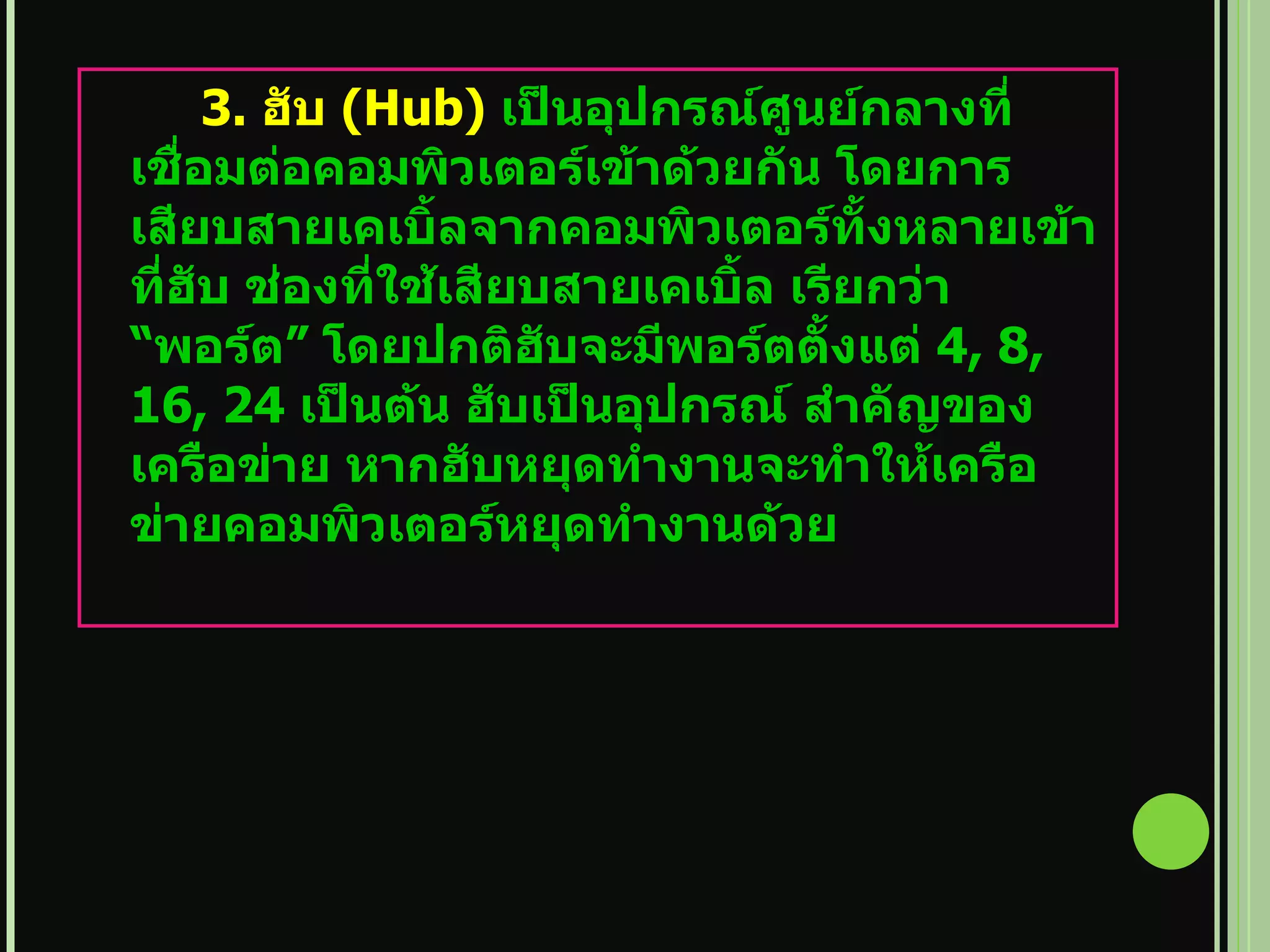 3.  ฮับ   (Hub)   เป็นอุปกรณ์ศูนย์กลางที่เชื่อมต่อคอมพิวเตอร์เข้าด้วยกัน โดยการเสียบสายเคเบิ้ลจากคอมพิวเตอร์ทั้งหลายเข้าที่ฮับ ช่องที่ใช้เสียบสายเคเบิ้ล เรียกว่า  “ พอร์ต ”  โดยปกติฮับจะมีพอร์ตตั้งแต่   4, 8, 16, 24  เป็นต้น ฮับเป็นอุปกรณ์ สำคัญของเครือข่าย หากฮับหยุดทำงานจะทำให้เครือข่ายคอมพิวเตอร์หยุดทำงานด้วย 