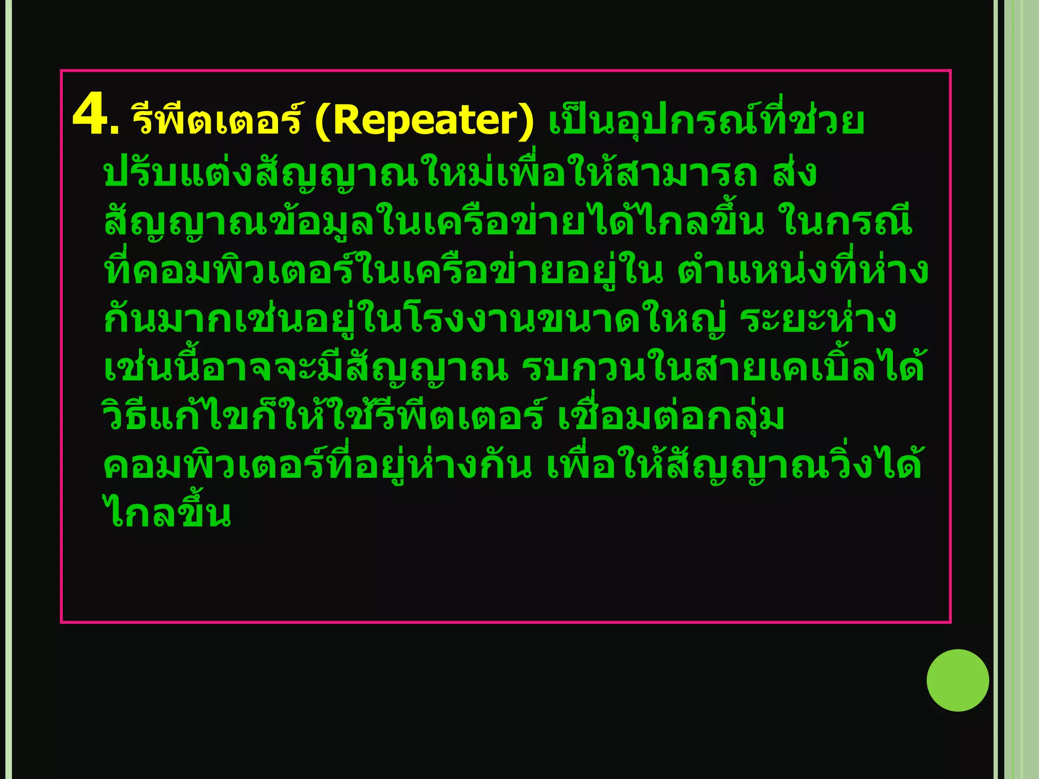4 .  รีพีตเตอร์   (Repeater)  เป็นอุปกรณ์ที่ช่วยปรับแต่งสัญญาณใหม่เพื่อให้สามารถ ส่งสัญญาณข้อมูลในเครือข่ายได้ไกลขึ้น ในกรณีที่คอมพิวเตอร์ในเครือข่ายอยู่ใน ตำแหน่งที่ห่างกันมากเช่นอยู่ในโรงงานขนาดใหญ่ ระยะห่างเช่นนี้อาจจะมีสัญญาณ รบกวนในสายเคเบิ้ลได้ วิธีแก้ไขก็ให้ใช้รีพีตเตอร์ เชื่อมต่อกลุ่มคอมพิวเตอร์ที่อยู่ห่างกัน เพื่อให้สัญญาณวิ่งได้ไกลขึ้น 