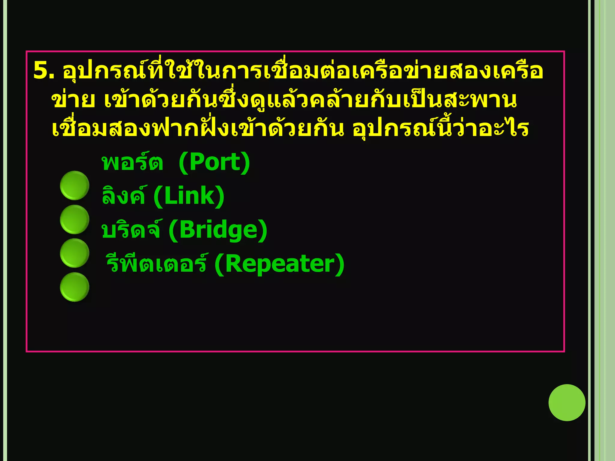 5.  อุปกรณ์ที่ใช้ในการเชื่อมต่อเครือข่ายสองเครือข่าย เข้าด้วยกันซึ่งดูแล้วคล้ายกับเป็นสะพานเชื่อมสองฟากฝั่งเข้าด้วยกัน อุปกรณ์นี้ว่าอะไร   พอร์ต   (Port)   ลิงค์   (Link)   บริดจ์   (Bridge)   รีพีตเตอร์   (Repeater)   