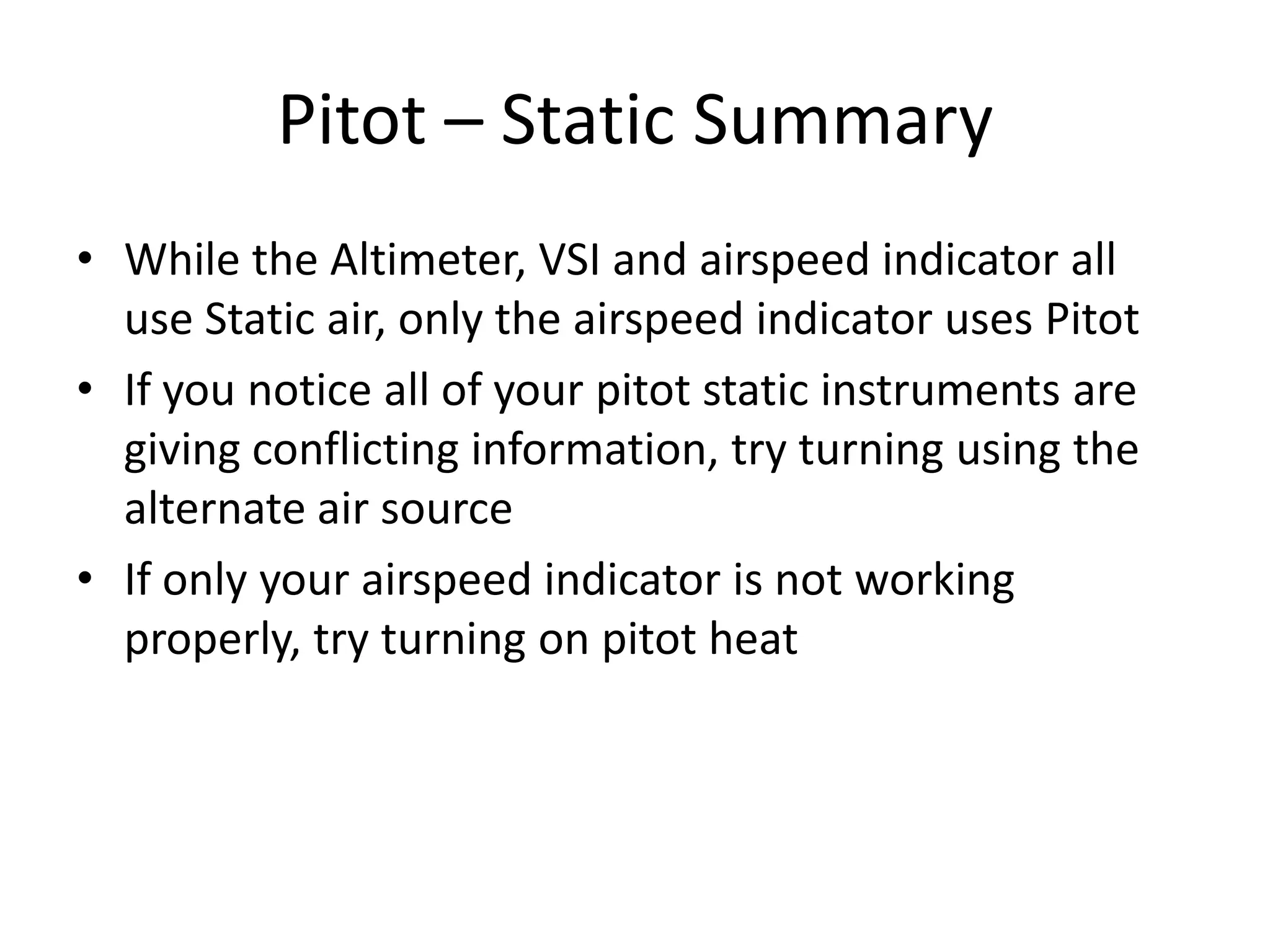 Pitot – Static Summary
• While the Altimeter, VSI and airspeed indicator all
  use Static air, only the airspeed indicator uses Pitot
• If you notice all of your pitot static instruments are
  giving conflicting information, try turning using the
  alternate air source
• If only your airspeed indicator is not working
  properly, try turning on pitot heat
 