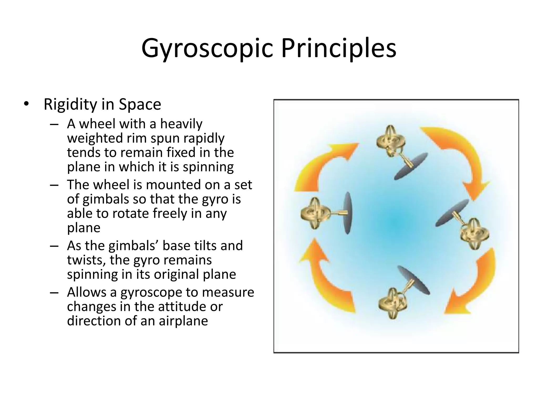 Gyroscopic Principles
• Rigidity in Space
   – A wheel with a heavily
     weighted rim spun rapidly
     tends to remain fixed in the
     plane in which it is spinning
   – The wheel is mounted on a set
     of gimbals so that the gyro is
     able to rotate freely in any
     plane
   – As the gimbals’ base tilts and
     twists, the gyro remains
     spinning in its original plane
   – Allows a gyroscope to measure
     changes in the attitude or
     direction of an airplane
 