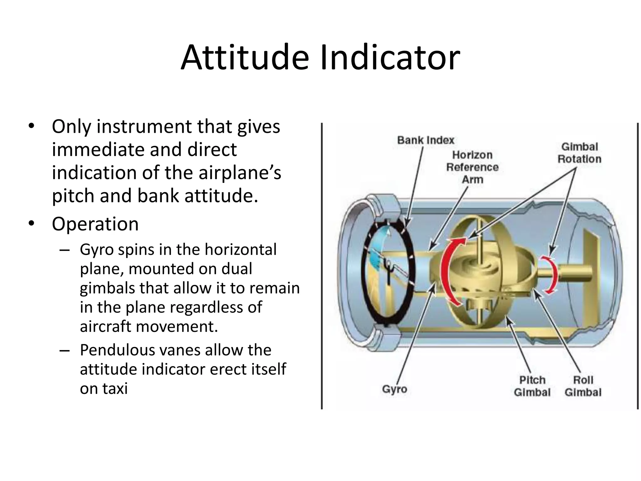 Attitude Indicator
• Only instrument that gives
  immediate and direct
  indication of the airplane’s
  pitch and bank attitude.
• Operation
   – Gyro spins in the horizontal
     plane, mounted on dual
     gimbals that allow it to remain
     in the plane regardless of
     aircraft movement.
   – Pendulous vanes allow the
     attitude indicator erect itself
     on taxi
 