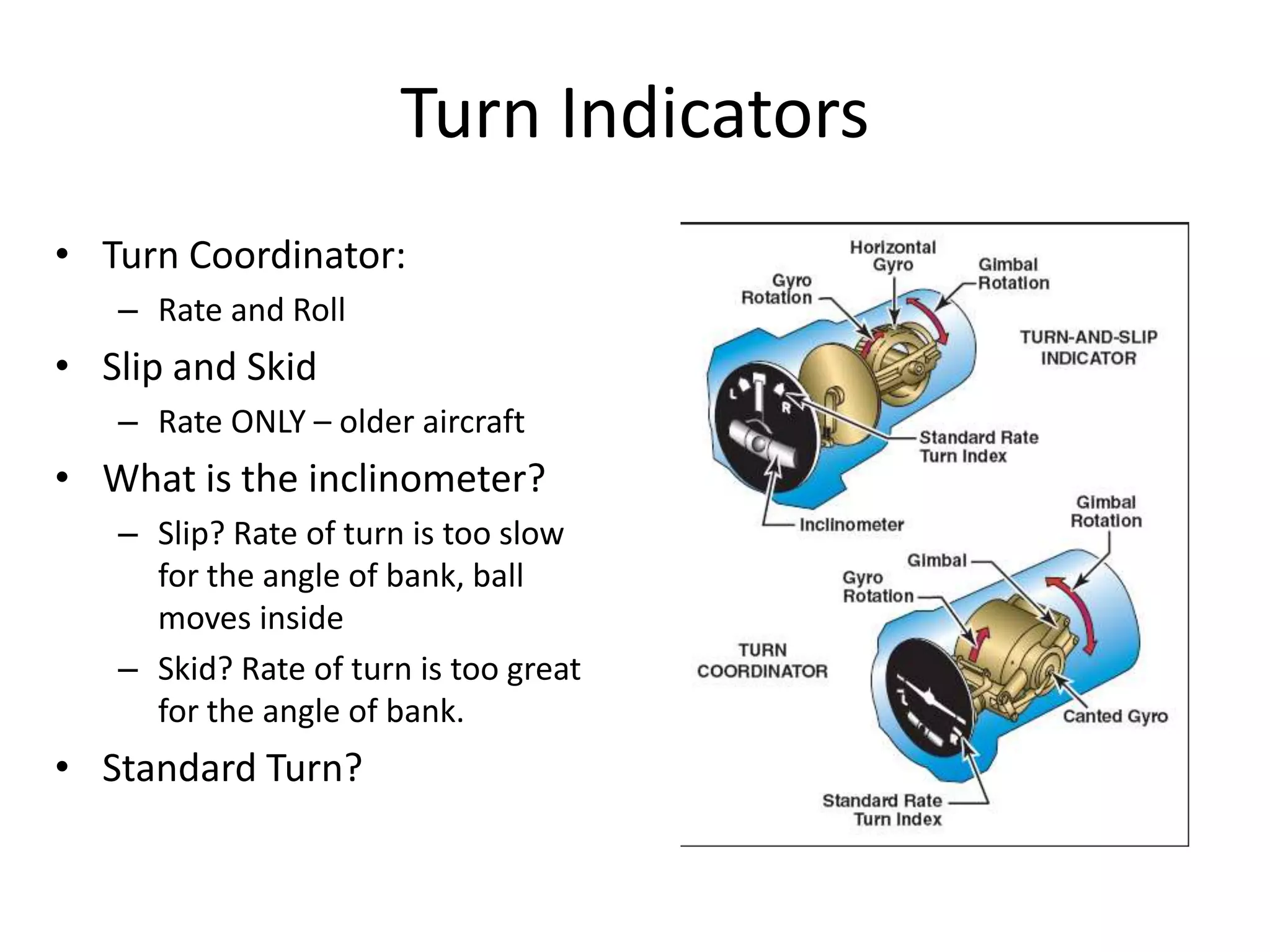 Turn Indicators
• Turn Coordinator:
   – Rate and Roll
• Slip and Skid
   – Rate ONLY – older aircraft
• What is the inclinometer?
   – Slip? Rate of turn is too slow
     for the angle of bank, ball
     moves inside
   – Skid? Rate of turn is too great
     for the angle of bank.
• Standard Turn?
 